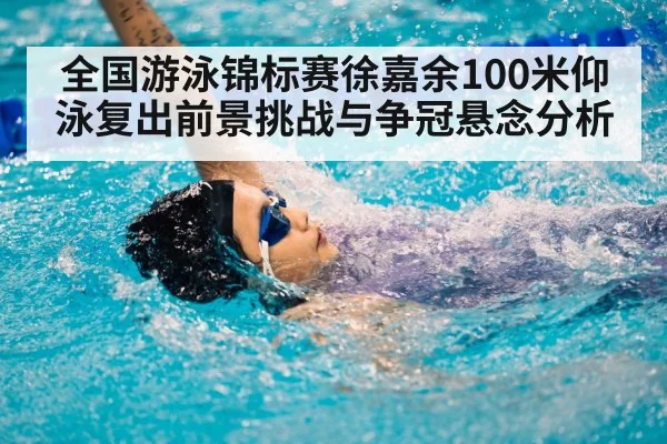 全国游泳锦标赛徐嘉余100米仰泳复出前景挑战与争冠悬念分析